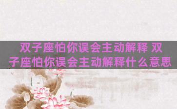 双子座怕你误会主动解释 双子座怕你误会主动解释什么意思 双子座怕你误会主动解释 双子座怕你误会主动解释什么意思